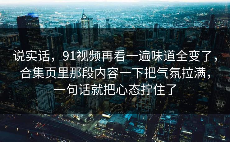 说实话，91视频再看一遍味道全变了，合集页里那段内容一下把气氛拉满，一句话就把心态拧住了