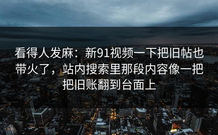 看得人发麻：新91视频一下把旧帖也带火了，站内搜索里那段内容像一把把旧账翻到台面上