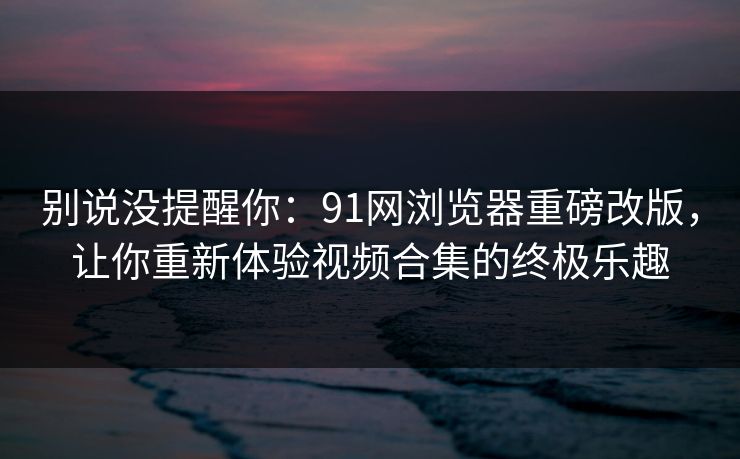 别说没提醒你：91网浏览器重磅改版，让你重新体验视频合集的终极乐趣