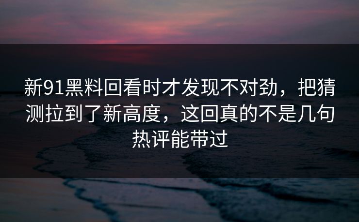 新91黑料回看时才发现不对劲，把猜测拉到了新高度，这回真的不是几句热评能带过