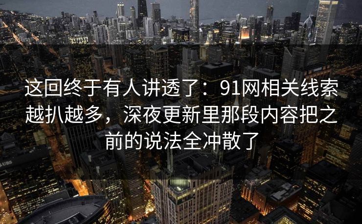 这回终于有人讲透了：91网相关线索越扒越多，深夜更新里那段内容把之前的说法全冲散了