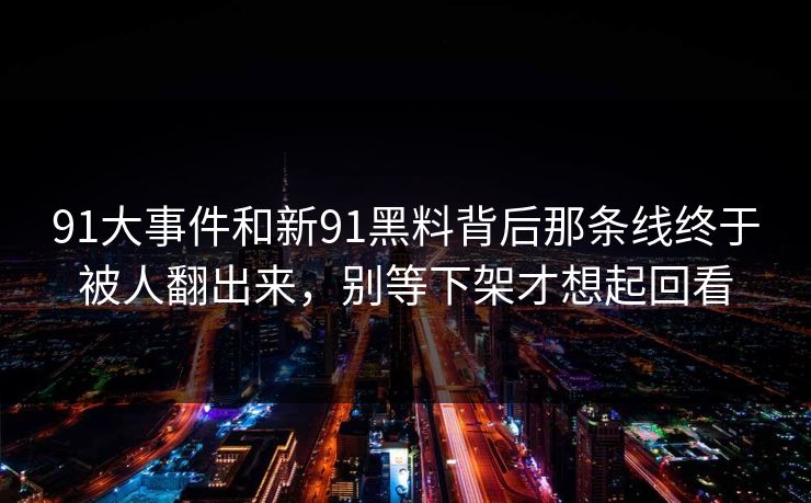 91大事件和新91黑料背后那条线终于被人翻出来，别等下架才想起回看